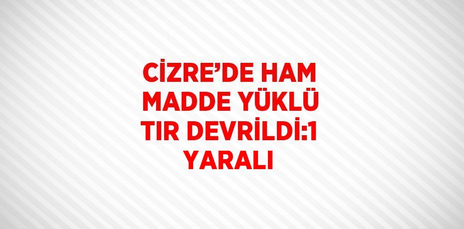 CİZRE’DE HAM MADDE YÜKLÜ TIR DEVRİLDİ:1 YARALI