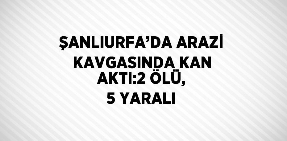 ŞANLIURFA’DA ARAZİ KAVGASINDA KAN AKTI:2 ÖLÜ, 5 YARALI