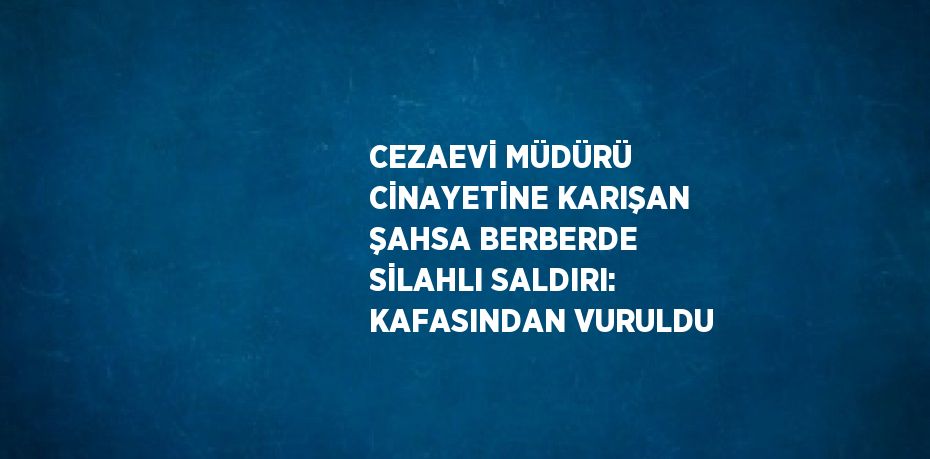 CEZAEVİ MÜDÜRÜ CİNAYETİNE KARIŞAN ŞAHSA BERBERDE SİLAHLI SALDIRI: KAFASINDAN VURULDU