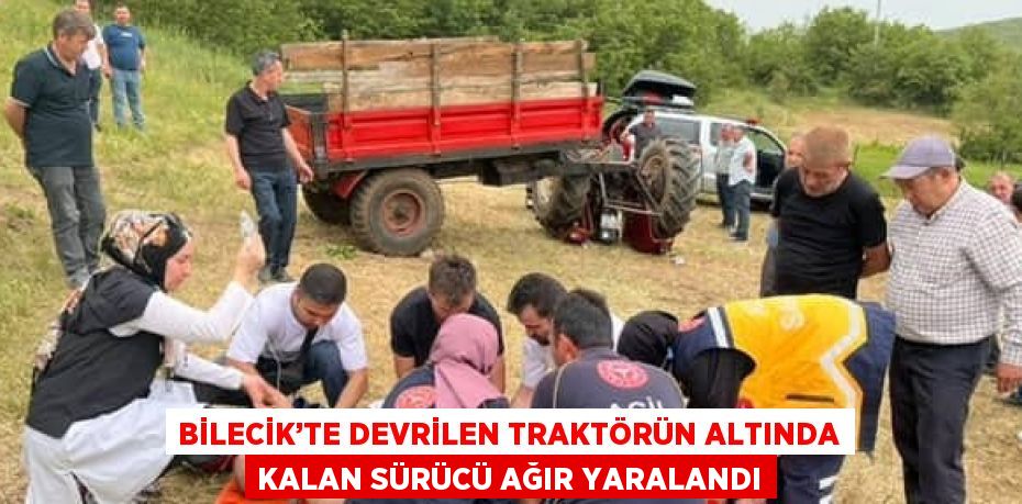 BİLECİK’TE DEVRİLEN TRAKTÖRÜN ALTINDA KALAN SÜRÜCÜ AĞIR YARALANDI