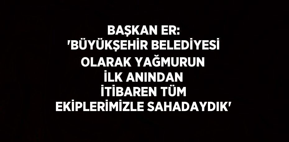 BAŞKAN ER: 'BÜYÜKŞEHİR BELEDİYESİ OLARAK YAĞMURUN İLK ANINDAN İTİBAREN TÜM EKİPLERİMİZLE SAHADAYDIK'