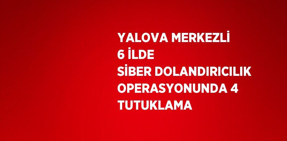 YALOVA MERKEZLİ 6 İLDE SİBER DOLANDIRICILIK OPERASYONUNDA 4 TUTUKLAMA