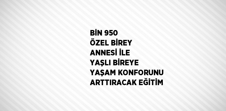 BİN 950 ÖZEL BİREY ANNESİ İLE YAŞLI BİREYE YAŞAM KONFORUNU ARTTIRACAK EĞİTİM