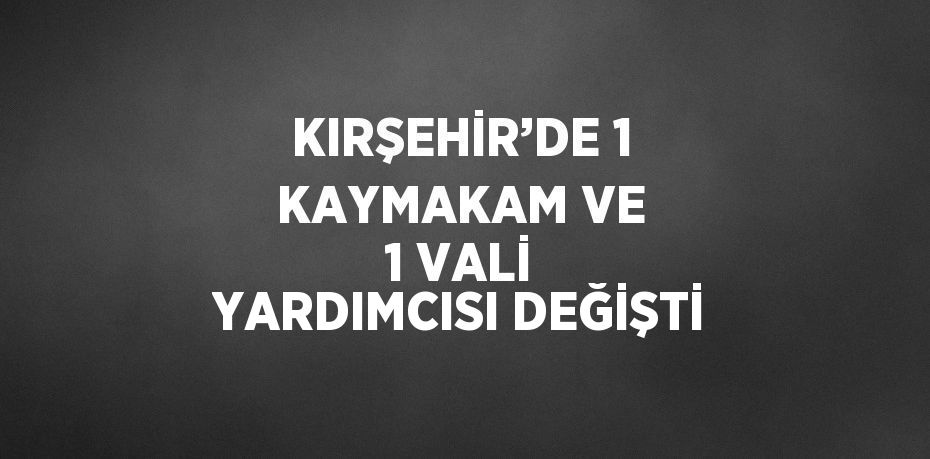 KIRŞEHİR’DE 1 KAYMAKAM VE 1 VALİ YARDIMCISI DEĞİŞTİ