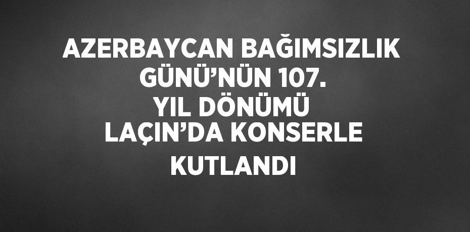 AZERBAYCAN BAĞIMSIZLIK GÜNÜ’NÜN 107. YIL DÖNÜMÜ LAÇIN’DA KONSERLE KUTLANDI