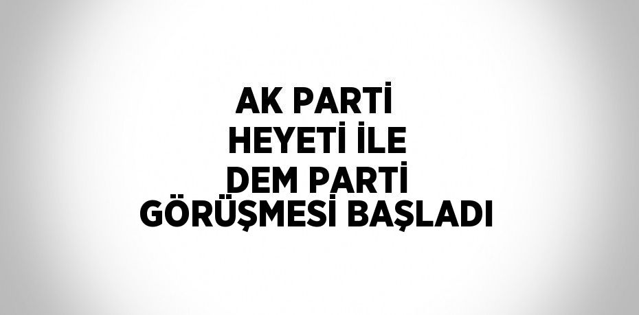 AK PARTİ HEYETİ İLE DEM PARTİ GÖRÜŞMESİ BAŞLADI