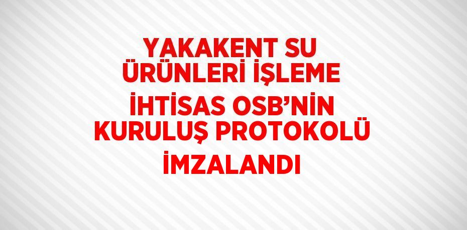 YAKAKENT SU ÜRÜNLERİ İŞLEME İHTİSAS OSB’NİN KURULUŞ PROTOKOLÜ İMZALANDI
