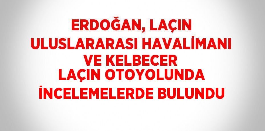 ERDOĞAN, LAÇIN ULUSLARARASI HAVALİMANI VE KELBECER LAÇIN OTOYOLUNDA İNCELEMELERDE BULUNDU