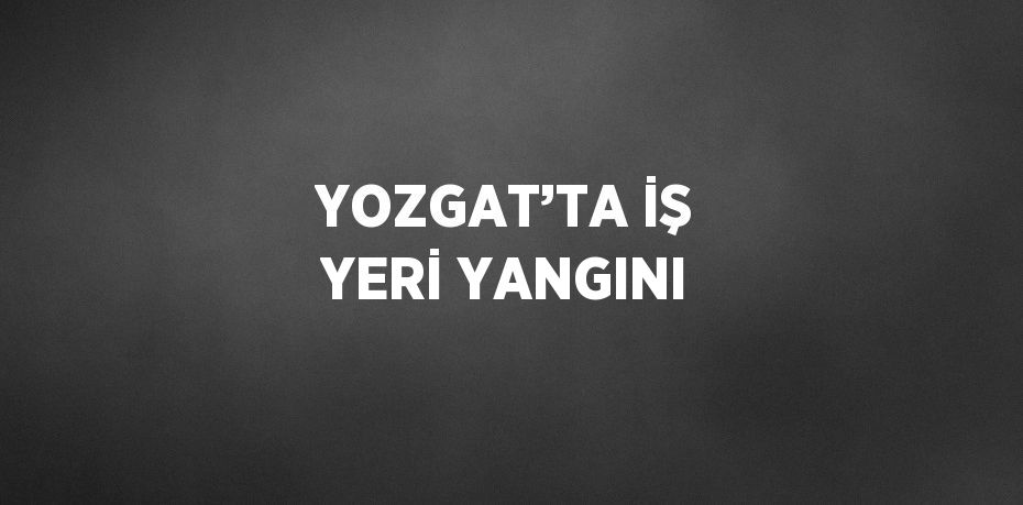 YOZGAT’TA İŞ YERİ YANGINI