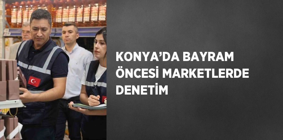 KONYA’DA BAYRAM ÖNCESİ MARKETLERDE DENETİM