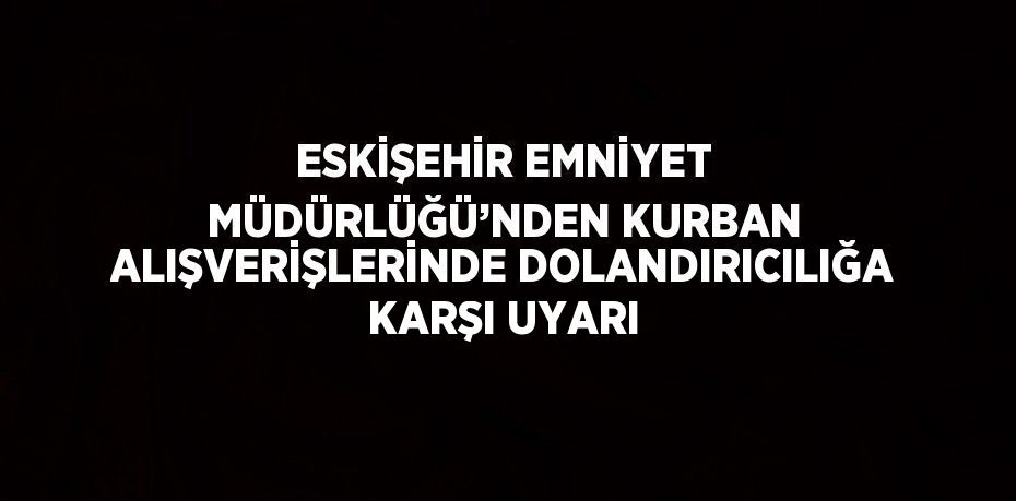 ESKİŞEHİR EMNİYET MÜDÜRLÜĞÜ’NDEN KURBAN ALIŞVERİŞLERİNDE DOLANDIRICILIĞA KARŞI UYARI