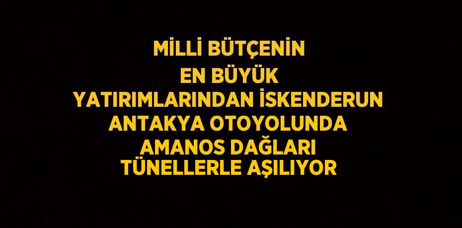 MİLLİ BÜTÇENİN EN BÜYÜK YATIRIMLARINDAN İSKENDERUN ANTAKYA OTOYOLUNDA AMANOS DAĞLARI TÜNELLERLE AŞILIYOR