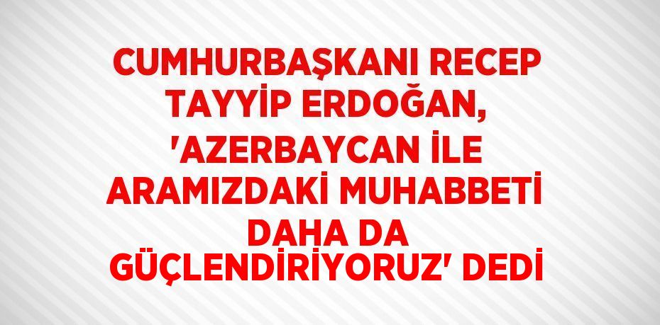 CUMHURBAŞKANI RECEP TAYYİP ERDOĞAN, 'AZERBAYCAN İLE ARAMIZDAKİ MUHABBETİ DAHA DA GÜÇLENDİRİYORUZ' DEDİ