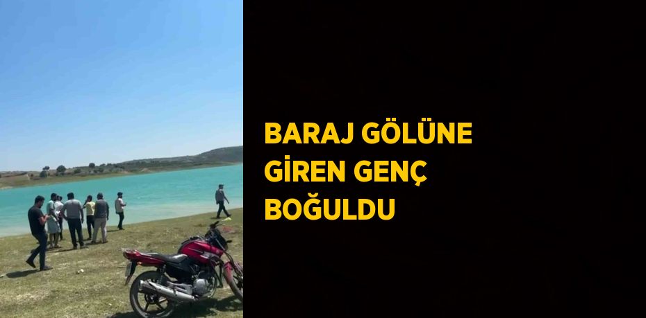 BARAJ GÖLÜNE GİREN GENÇ BOĞULDU