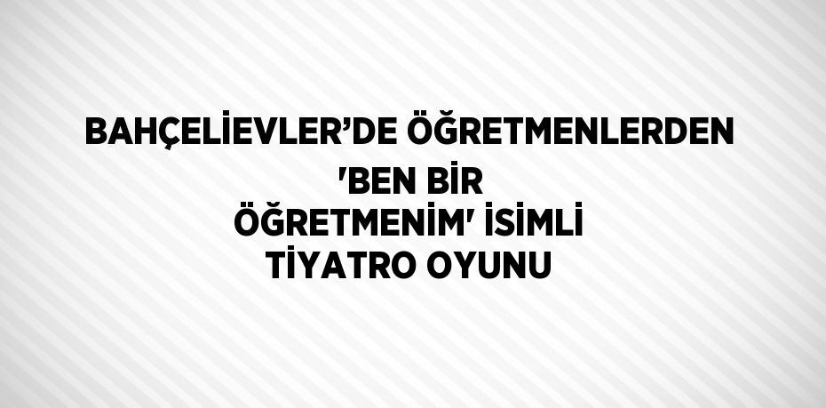 BAHÇELİEVLER’DE ÖĞRETMENLERDEN 'BEN BİR ÖĞRETMENİM' İSİMLİ TİYATRO OYUNU