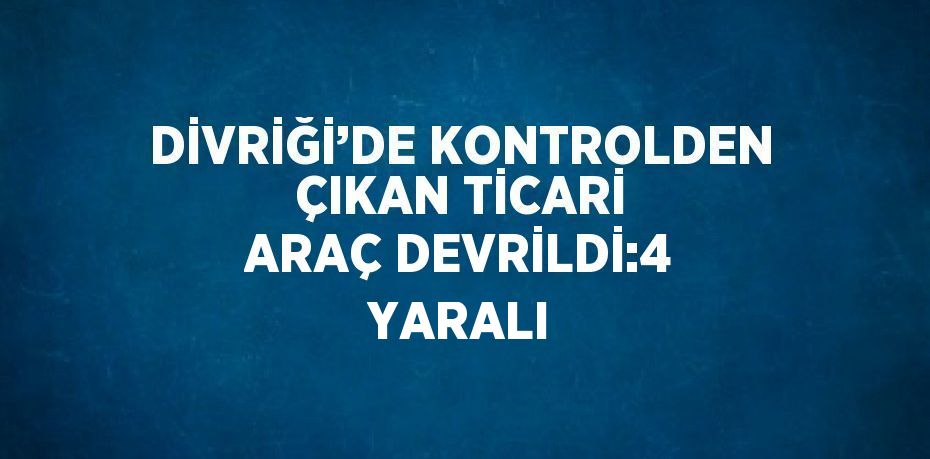 DİVRİĞİ’DE KONTROLDEN ÇIKAN TİCARİ ARAÇ DEVRİLDİ:4 YARALI