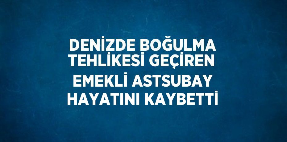 DENİZDE BOĞULMA TEHLİKESİ GEÇİREN EMEKLİ ASTSUBAY HAYATINI KAYBETTİ