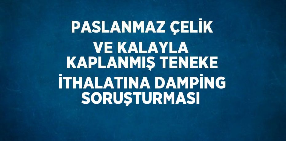 PASLANMAZ ÇELİK VE KALAYLA KAPLANMIŞ TENEKE İTHALATINA DAMPİNG SORUŞTURMASI