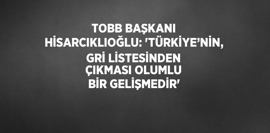 TOBB BAŞKANI HİSARCIKLIOĞLU: 'TÜRKİYE’NİN, GRİ LİSTESİNDEN ÇIKMASI OLUMLU BİR GELİŞMEDİR'