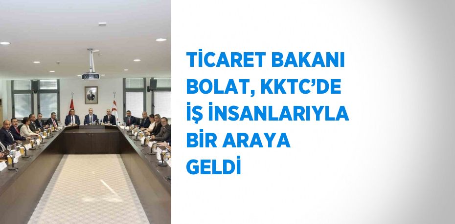 TİCARET BAKANI BOLAT, KKTC’DE İŞ İNSANLARIYLA BİR ARAYA GELDİ