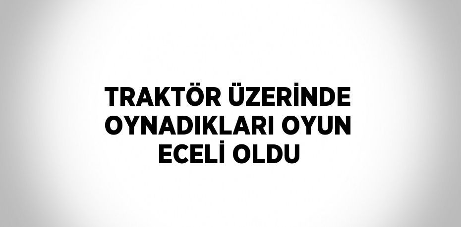 TRAKTÖR ÜZERİNDE OYNADIKLARI OYUN ECELİ OLDU