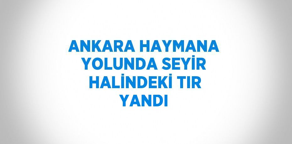 ANKARA HAYMANA YOLUNDA SEYİR HALİNDEKİ TIR YANDI