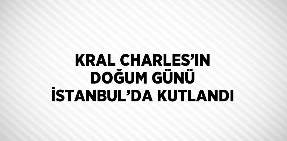 KRAL CHARLES’IN DOĞUM GÜNÜ İSTANBUL’DA KUTLANDI