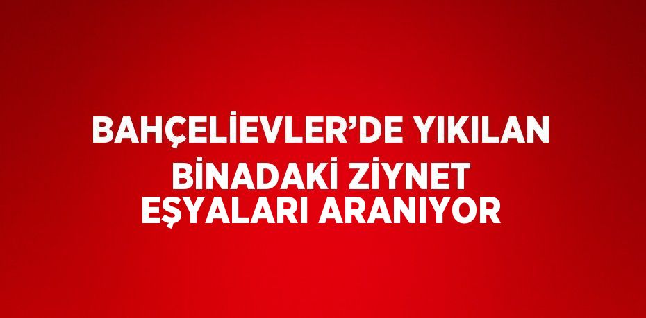 BAHÇELİEVLER’DE YIKILAN BİNADAKİ ZİYNET EŞYALARI ARANIYOR