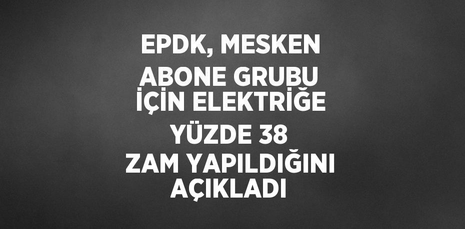 EPDK, MESKEN ABONE GRUBU İÇİN ELEKTRİĞE YÜZDE 38 ZAM YAPILDIĞINI AÇIKLADI