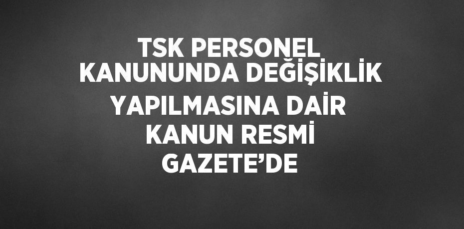 TSK PERSONEL KANUNUNDA DEĞİŞİKLİK YAPILMASINA DAİR KANUN RESMİ GAZETE’DE