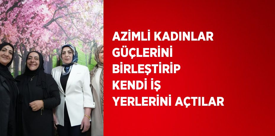 AZİMLİ KADINLAR GÜÇLERİNİ BİRLEŞTİRİP KENDİ İŞ YERLERİNİ AÇTILAR