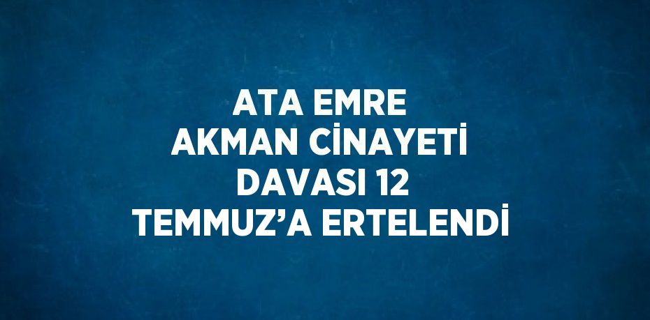 ATA EMRE AKMAN CİNAYETİ DAVASI 12 TEMMUZ’A ERTELENDİ