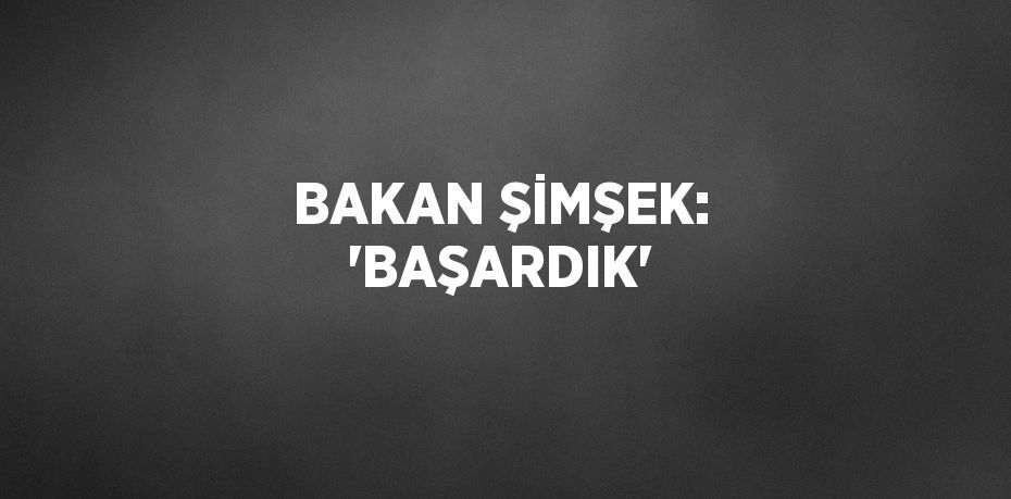 BAKAN ŞİMŞEK: 'BAŞARDIK'