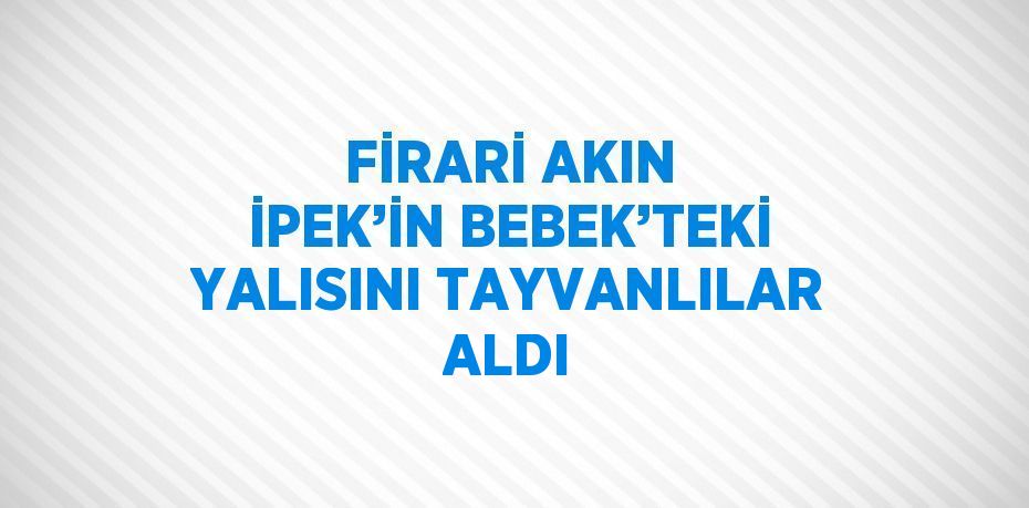 FİRARİ AKIN İPEK’İN BEBEK’TEKİ YALISINI TAYVANLILAR ALDI