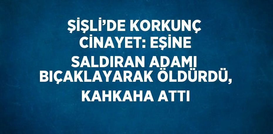 ŞİŞLİ’DE KORKUNÇ CİNAYET: EŞİNE SALDIRAN ADAMI BIÇAKLAYARAK ÖLDÜRDÜ, KAHKAHA ATTI