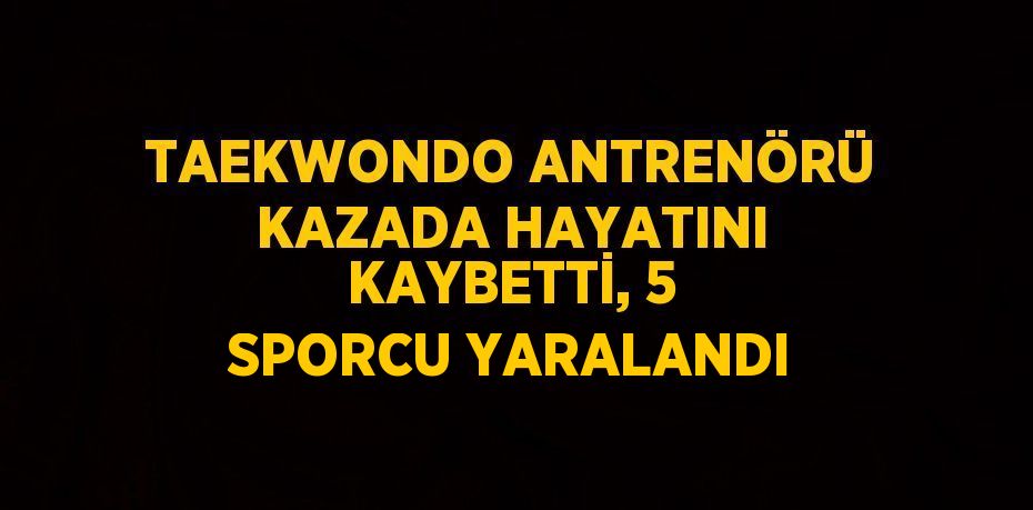 TAEKWONDO ANTRENÖRÜ KAZADA HAYATINI KAYBETTİ, 5 SPORCU YARALANDI