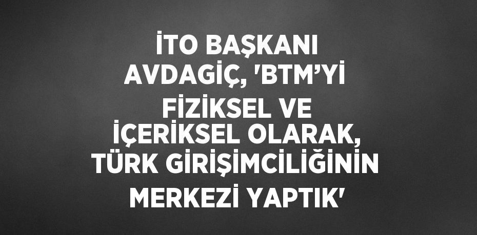 İTO BAŞKANI AVDAGİÇ, 'BTM’Yİ FİZİKSEL VE İÇERİKSEL OLARAK, TÜRK GİRİŞİMCİLİĞİNİN MERKEZİ YAPTIK'