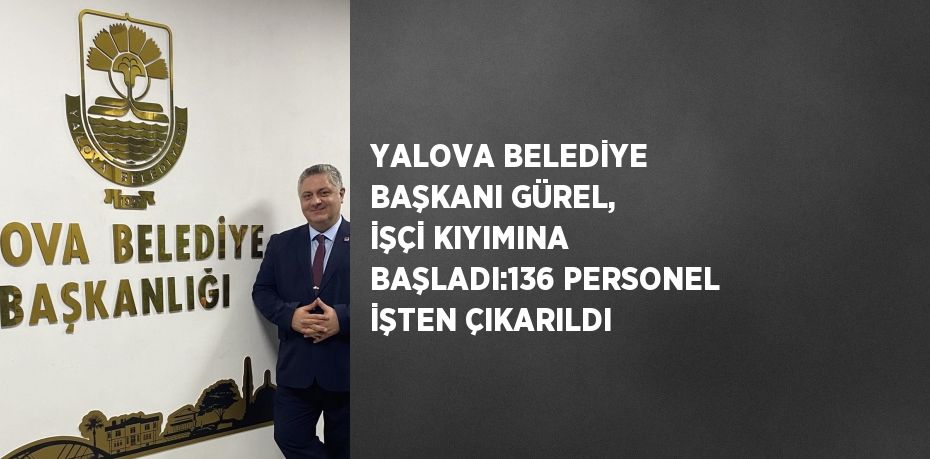 YALOVA BELEDİYE BAŞKANI GÜREL, İŞÇİ KIYIMINA BAŞLADI:136 PERSONEL İŞTEN ÇIKARILDI