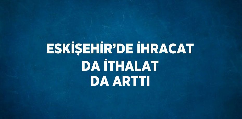 ESKİŞEHİR’DE İHRACAT DA İTHALAT DA ARTTI