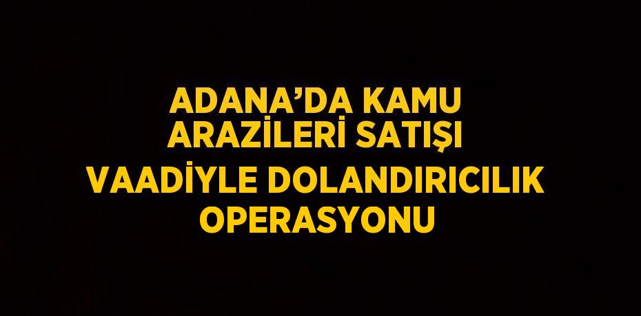 ADANA’DA KAMU ARAZİLERİ SATIŞI VAADİYLE DOLANDIRICILIK OPERASYONU