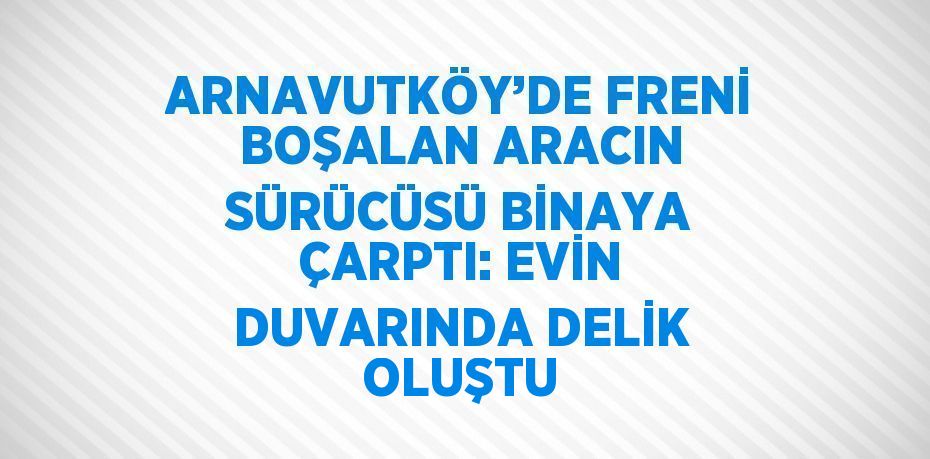 ARNAVUTKÖY’DE FRENİ BOŞALAN ARACIN SÜRÜCÜSÜ BİNAYA ÇARPTI: EVİN DUVARINDA DELİK OLUŞTU