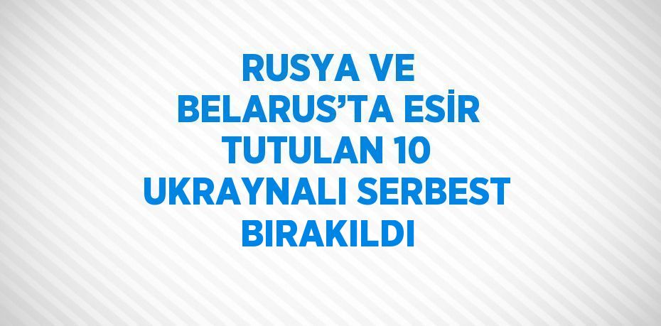 RUSYA VE BELARUS’TA ESİR TUTULAN 10 UKRAYNALI SERBEST BIRAKILDI