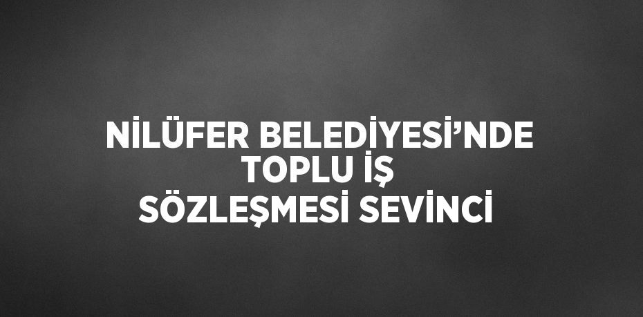 NİLÜFER BELEDİYESİ’NDE TOPLU İŞ SÖZLEŞMESİ SEVİNCİ