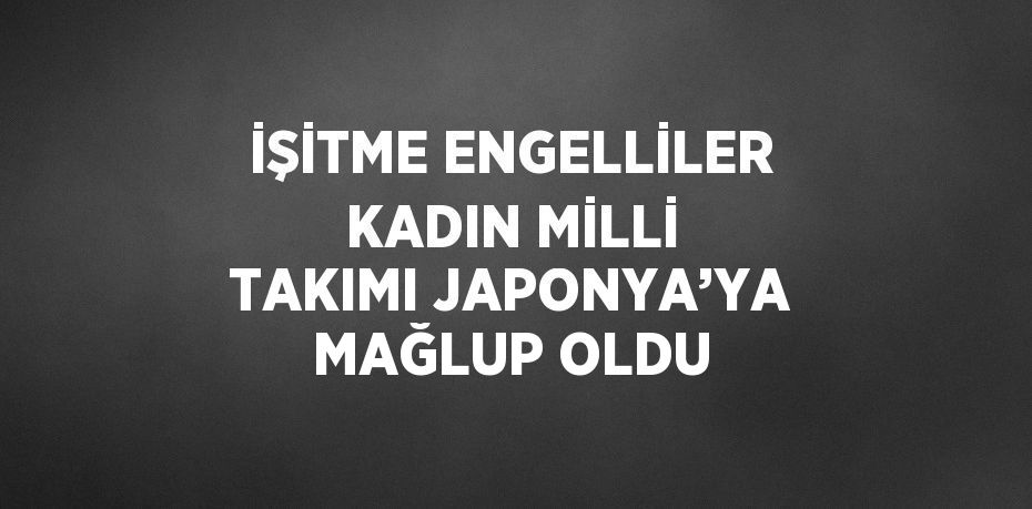 İŞİTME ENGELLİLER KADIN MİLLİ TAKIMI JAPONYA’YA MAĞLUP OLDU