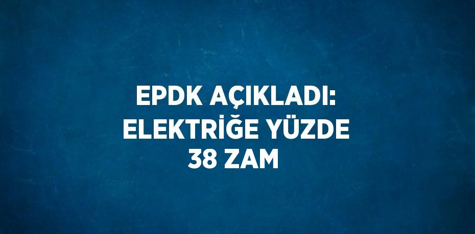 EPDK AÇIKLADI: ELEKTRİĞE YÜZDE 38 ZAM