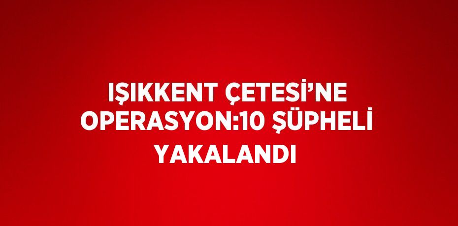 IŞIKKENT ÇETESİ’NE OPERASYON:10 ŞÜPHELİ YAKALANDI