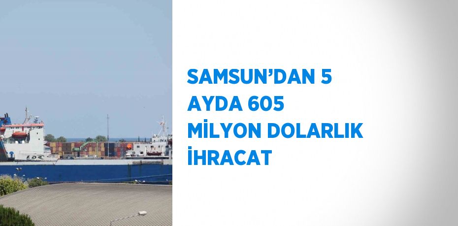 SAMSUN’DAN 5 AYDA 605 MİLYON DOLARLIK İHRACAT