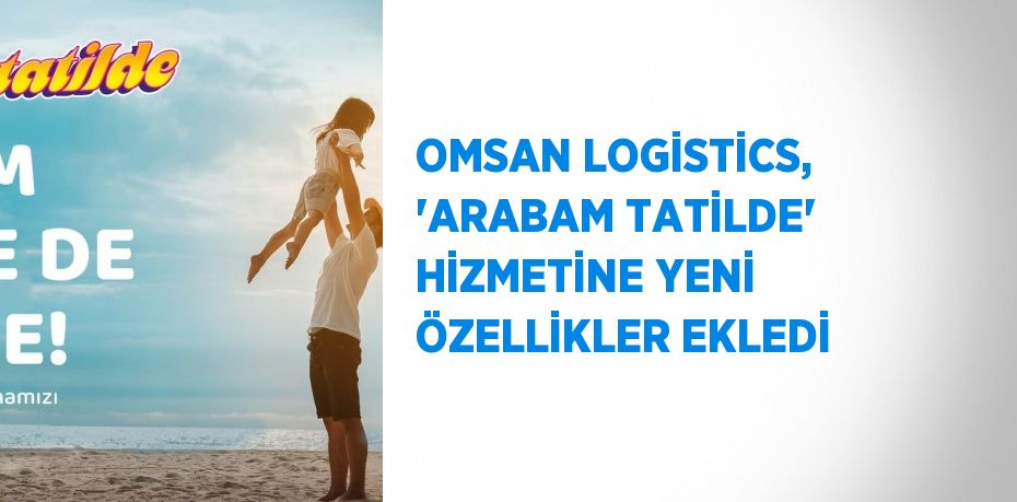 OMSAN LOGİSTİCS, 'ARABAM TATİLDE' HİZMETİNE YENİ ÖZELLİKLER EKLEDİ