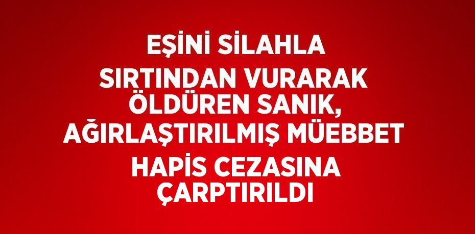 EŞİNİ SİLAHLA SIRTINDAN VURARAK ÖLDÜREN SANIK, AĞIRLAŞTIRILMIŞ MÜEBBET HAPİS CEZASINA ÇARPTIRILDI