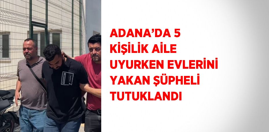 ADANA’DA 5 KİŞİLİK AİLE UYURKEN EVLERİNİ YAKAN ŞÜPHELİ TUTUKLANDI